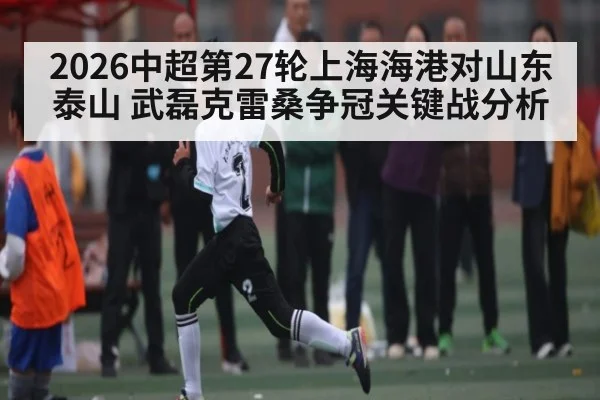 2026中超第27轮上海海港对山东泰山 武磊克雷桑争冠关键战分析